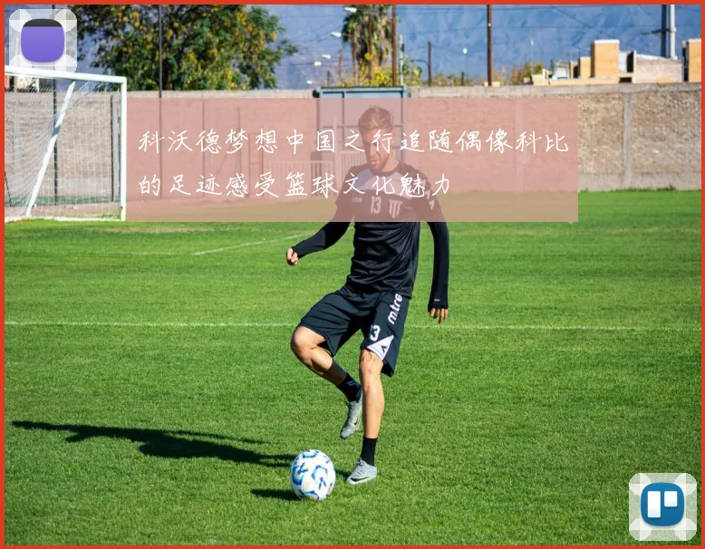 科沃德梦想中国之行追随偶像科比的足迹感受篮球文化魅力