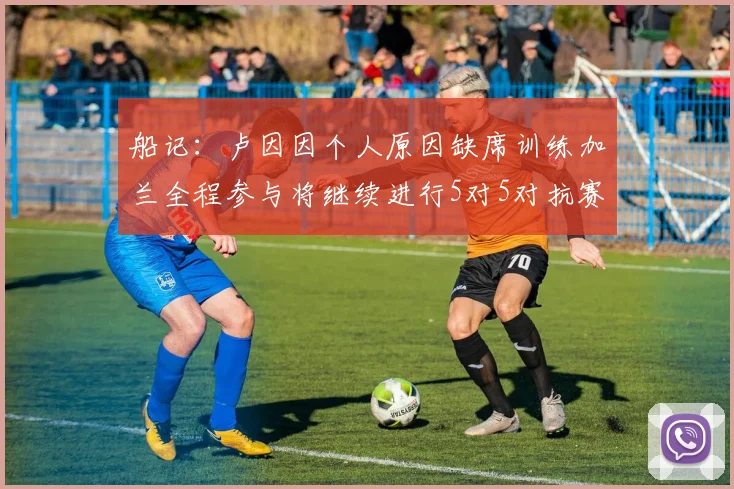 船记：卢因因个人原因缺席训练加兰全程参与将继续进行5对5对抗赛
