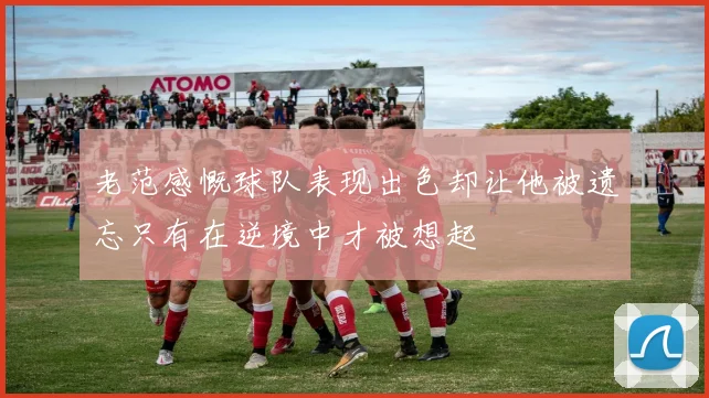 老范感慨球队表现出色却让他被遗忘只有在逆境中才被想起