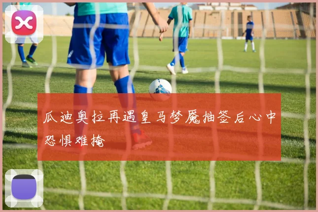 瓜迪奥拉再遇皇马梦魇抽签后心中恐惧难掩