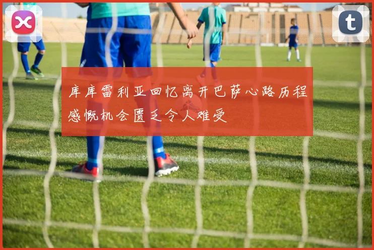 库库雷利亚回忆离开巴萨心路历程感慨机会匮乏令人难受