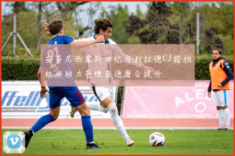 安芬尼西蒙斯回忆与利拉德CJ搭档经历助力普理查德磨合提升