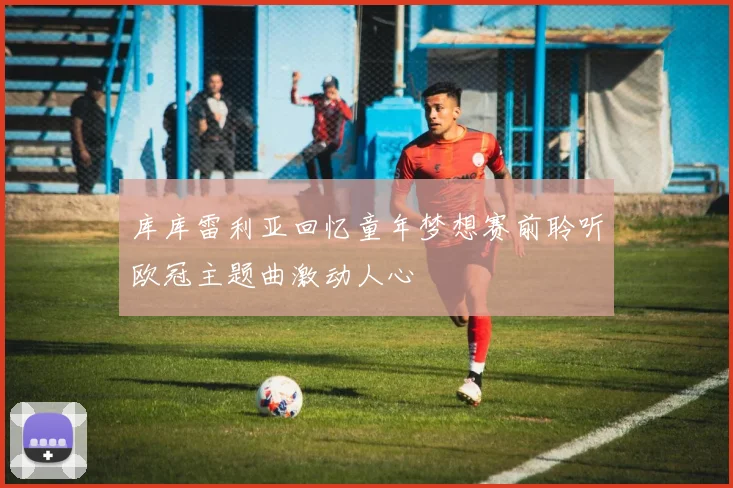 库库雷利亚回忆童年梦想赛前聆听欧冠主题曲激动人心