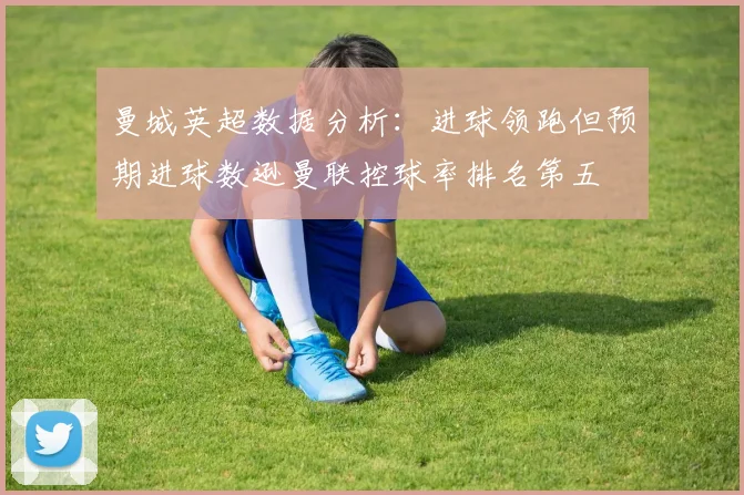 曼城英超数据分析：进球领跑但预期进球数逊曼联控球率排名第五