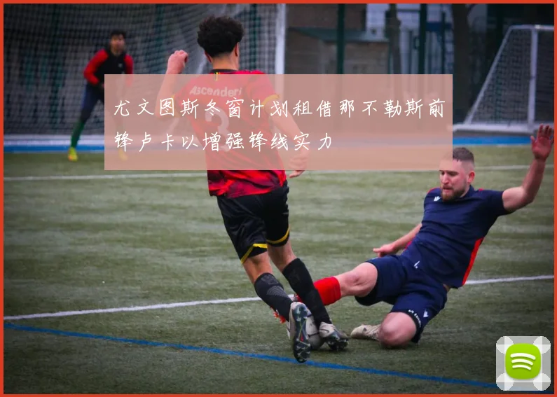 尤文图斯冬窗计划租借那不勒斯前锋卢卡以增强锋线实力