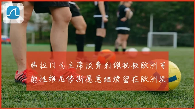 弗拉门戈主席谈费利佩执教欧洲可能性维尼修斯愿意继续留在欧洲发展