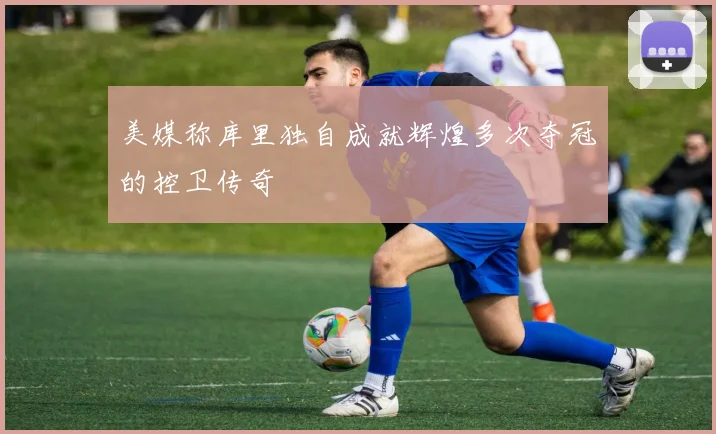 美媒称库里独自成就辉煌多次夺冠的控卫传奇