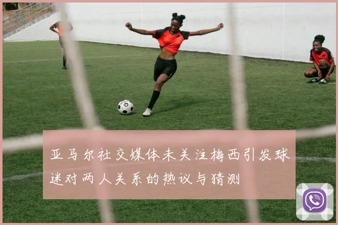 亚马尔社交媒体未关注梅西引发球迷对两人关系的热议与猜测