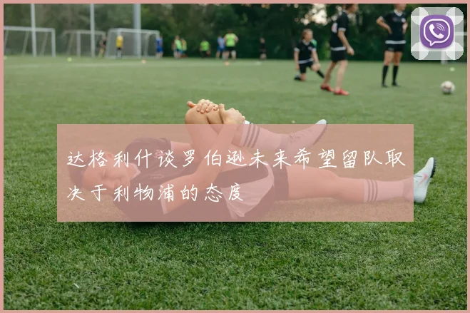 达格利什谈罗伯逊未来希望留队取决于利物浦的态度
