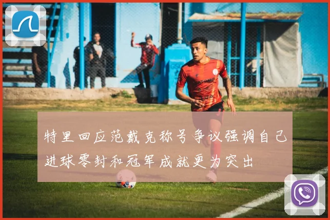 特里回应范戴克称号争议强调自己进球零封和冠军成就更为突出