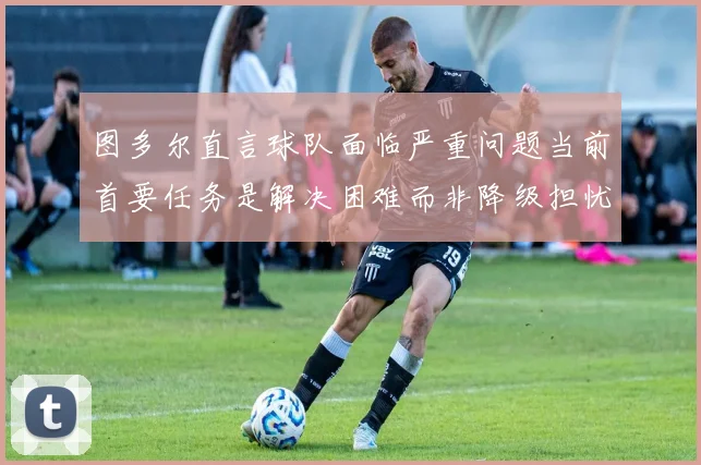 图多尔直言球队面临严重问题当前首要任务是解决困难而非降级担忧